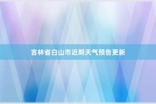 吉林省白山市近期天气预告更新