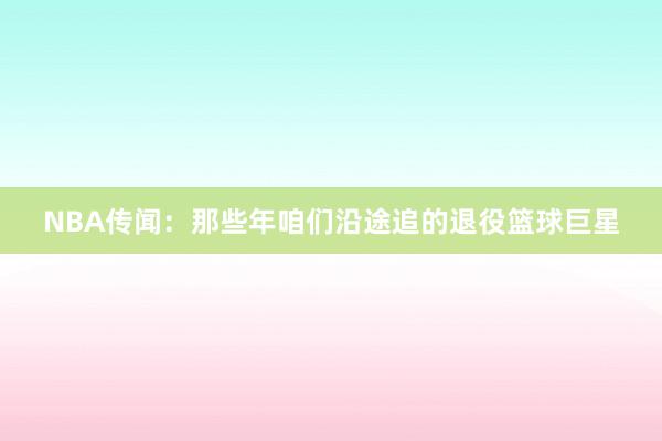 NBA传闻：那些年咱们沿途追的退役篮球巨星