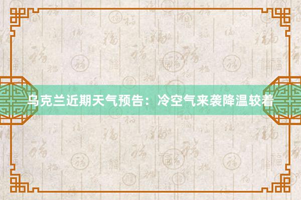 乌克兰近期天气预告：冷空气来袭降温较着